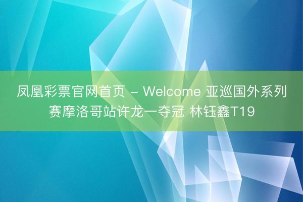 凤凰彩票官网首页 - Welcome 亚巡国外系列赛摩洛哥站许龙一夺冠 林钰鑫T19