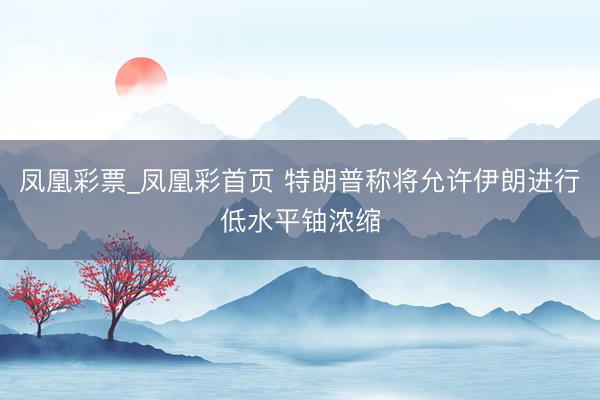 凤凰彩票_凤凰彩首页 特朗普称将允许伊朗进行低水平铀浓缩