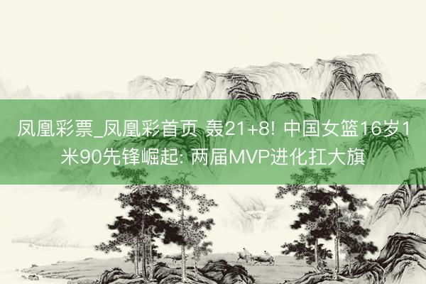凤凰彩票_凤凰彩首页 轰21+8! 中国女篮16岁1米90先锋崛起: 两届MVP进化扛大旗
