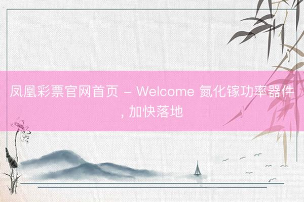 凤凰彩票官网首页 - Welcome 氮化镓功率器件， 加快落地