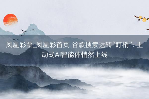 凤凰彩票_凤凰彩首页 谷歌搜索运转“盯梢”: 主动式AI智能体悄然上线