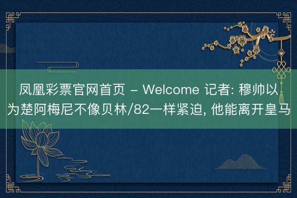 凤凰彩票官网首页 - Welcome 记者: 穆帅以为楚阿梅尼不像贝林/82一样紧迫， 他能离开皇马
