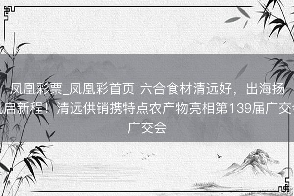 凤凰彩票_凤凰彩首页 六合食材清远好，出海扬帆启新程！清远供销携特点农产物亮相第139届广交会