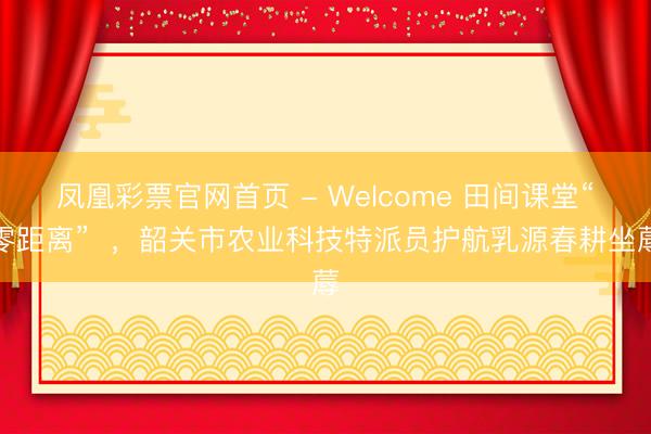 凤凰彩票官网首页 - Welcome 田间课堂“零距离”  ，韶关市农业科技特派员护航乳源春耕坐蓐