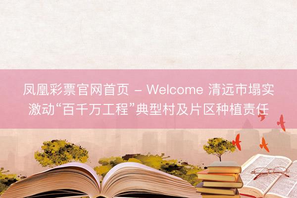 凤凰彩票官网首页 - Welcome 清远市塌实激动“百千万工程”典型村及片区种植责任