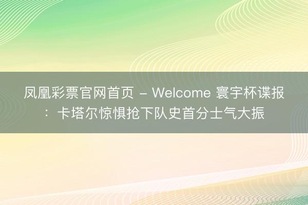 凤凰彩票官网首页 - Welcome 寰宇杯谍报：卡塔尔惊惧抢下队史首分士气大振
