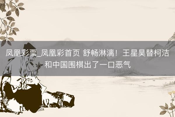 凤凰彩票_凤凰彩首页 舒畅淋漓！王星昊替柯洁和中国围棋出了一口恶气
