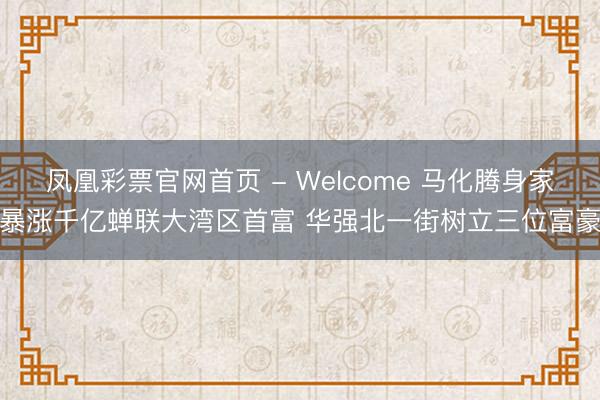 凤凰彩票官网首页 - Welcome 马化腾身家暴涨千亿蝉联大湾区首富 华强北一街树立三位富豪