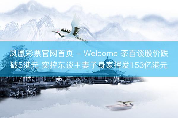 凤凰彩票官网首页 - Welcome 茶百谈股价跌破5港元 实控东谈主妻子身家挥发153亿港元