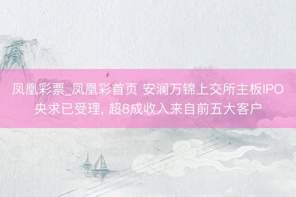 凤凰彩票_凤凰彩首页 安澜万锦上交所主板IPO央求已受理， 超8成收入来自前五大客户