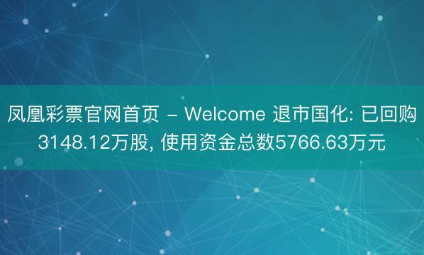 凤凰彩票官网首页 - Welcome 退市国化: 已回购3148.12万股, 使用资金总数5766.63万元